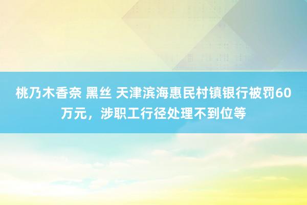 桃乃木香奈 黑丝 天津滨海惠民村镇银行被罚60万元,涉职工行径处理不到位等