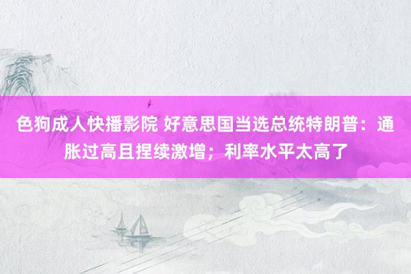 色狗成人快播影院 好意思国当选总统特朗普：通胀过高且捏续激增；利率水平太高了