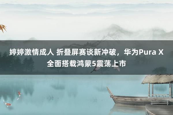 婷婷激情成人 折叠屏赛谈新冲破，华为Pura X全面搭载鸿蒙5震荡上市