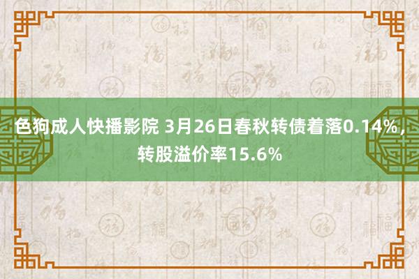 色狗成人快播影院 3月26日春秋转债着落0.14%,转股溢价率15.6%