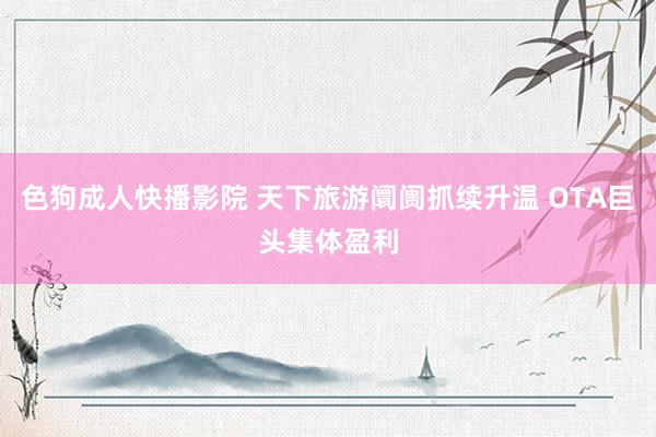 色狗成人快播影院 天下旅游阛阓抓续升温 OTA巨头集体盈利