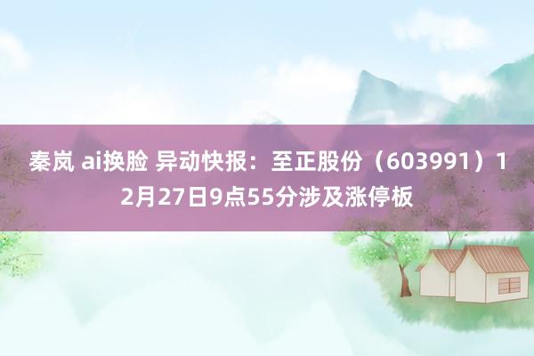 秦岚 ai换脸 异动快报:至正股份(603991)12月27日9点55分涉及涨停板
