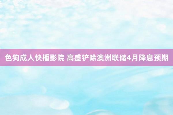 色狗成人快播影院 高盛铲除澳洲联储4月降息预期