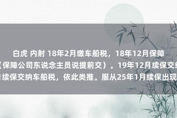 白虎 内射 18年2月缴车船税,18年12月保障公司续保再次交纳车船税(保障公司东说念主员说提前交)。19年12月续保交纳车船税,依此类推。服从25年1月续保出现24年车船税漏缴