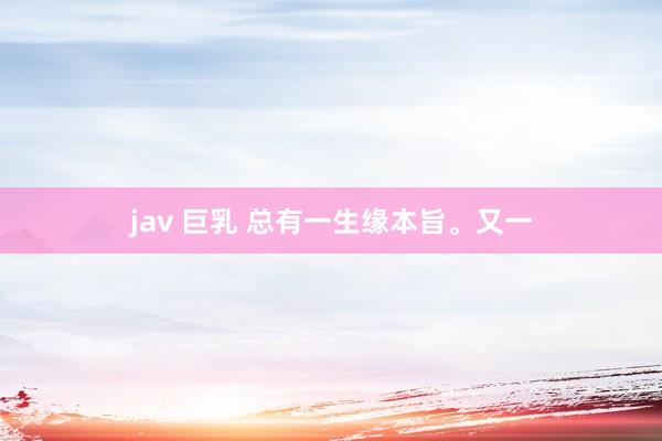 jav 巨乳 总有一生缘本旨。又一