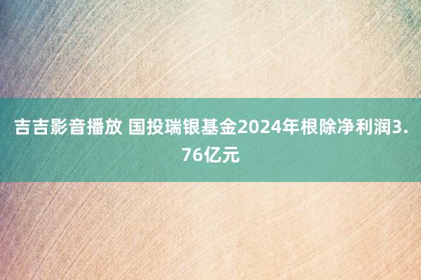 吉吉影音播放 国投瑞银基金2024年根除净利润3.76亿元