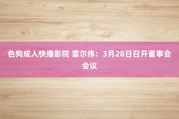 色狗成人快播影院 雷尔伟：3月28日召开董事会会议
