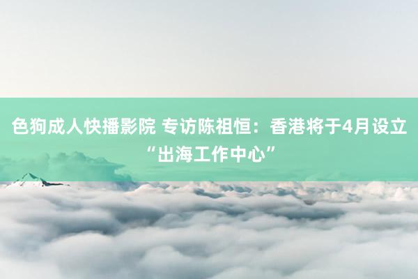 色狗成人快播影院 专访陈祖恒:香港将于4月设立“出海工作中心”