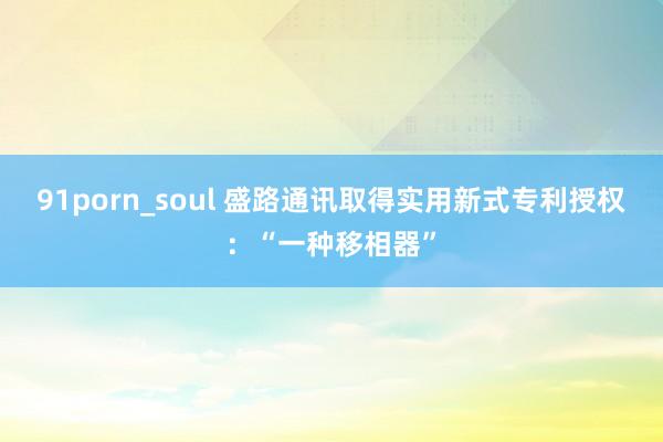 91porn_soul 盛路通讯取得实用新式专利授权:“一种移相器”