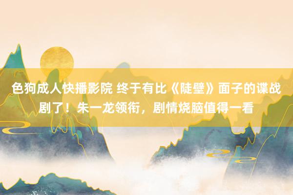 色狗成人快播影院 终于有比《陡壁》面子的谍战剧了!朱一龙领衔,剧情烧脑值得一看
