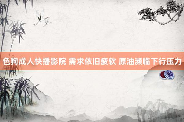 色狗成人快播影院 需求依旧疲软 原油濒临下行压力
