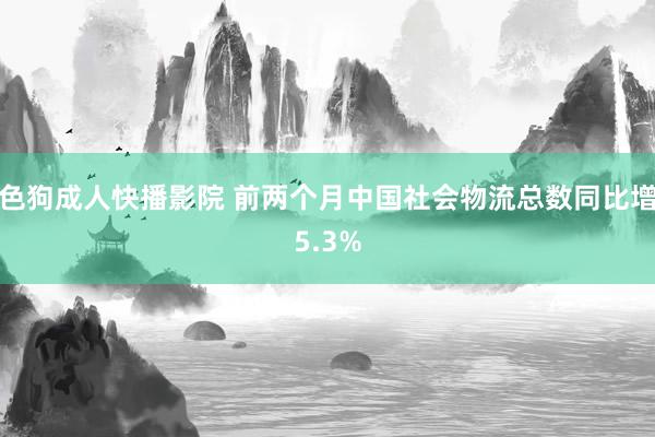 色狗成人快播影院 前两个月中国社会物流总数同比增5.3%