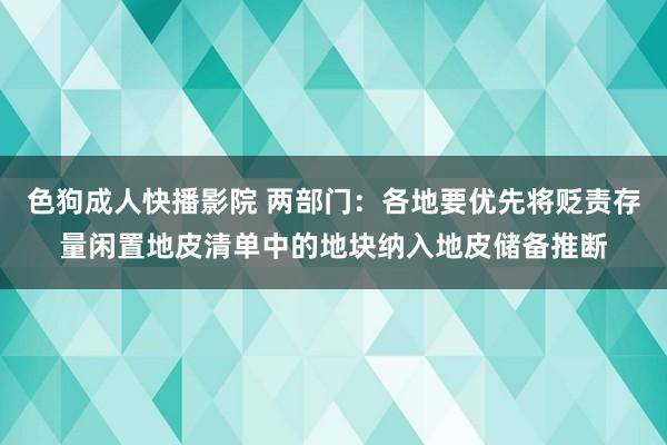 色狗成人快播影院 两部门:各地要优先将贬责存量闲置地皮清单中的地块纳入地皮储备推断