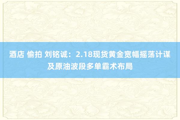酒店 偷拍 刘铭诚：2.18现货黄金宽幅摇荡计谋及原油波段多单霸术布局