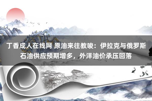 丁香成人在线网 原油来往教唆：伊拉克与俄罗斯石油供应预期增多，外洋油价承压回落