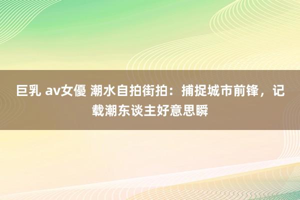巨乳 av女優 潮水自拍街拍:捕捉城市前锋,记载潮东谈主好意思瞬