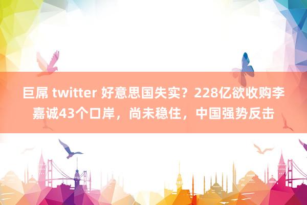 巨屌 twitter 好意思国失实?228亿欲收购李嘉诚43个口岸,尚未稳住,中国强势反击