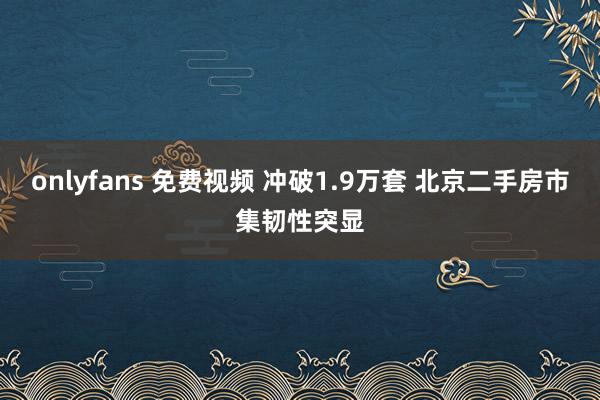 onlyfans 免费视频 冲破1.9万套 北京二手房市集韧性突显