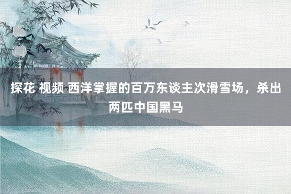 探花 视频 西洋掌握的百万东谈主次滑雪场,杀出两匹中国黑马
