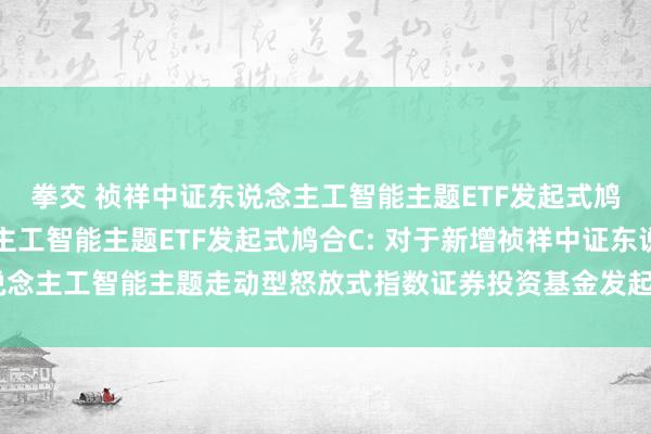 拳交 祯祥中证东说念主工智能主题ETF发起式鸠合A,祯祥中证东说念主工智能主题ETF发起式鸠合C: 对于新增祯祥中证东说念主工智能主题走动型怒放式指数证券投资基金发起式鸠合基金销售机构的公告