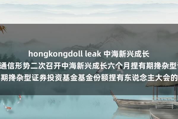 hongkongdoll leak 中海新兴成长六个月捏有期搀杂: 对于以通信形势二次召开中海新兴成长六个月捏有期搀杂型证券投资基金基金份额捏有东说念主大会的第一次辅导性公告