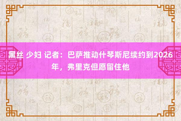 黑丝 少妇 记者：巴萨推动什琴斯尼续约到2026年，弗里克但愿留住他