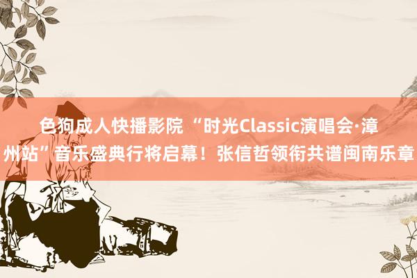 色狗成人快播影院 “时光Classic演唱会·漳州站”音乐盛典行将启幕!张信哲领衔共谱闽南乐章