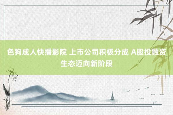色狗成人快播影院 上市公司积极分成 A股投融资生态迈向新阶段