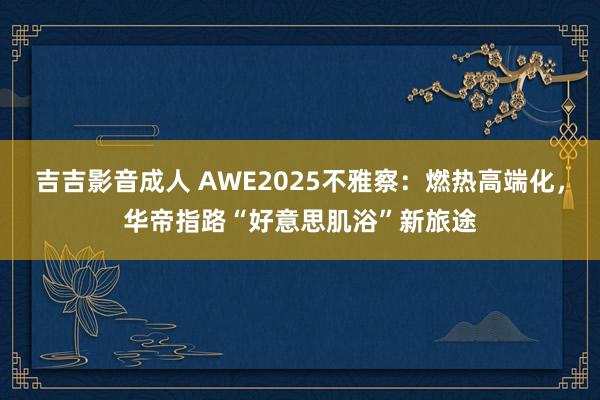 吉吉影音成人 AWE2025不雅察:燃热高端化,华帝指路“好意思肌浴”新旅途