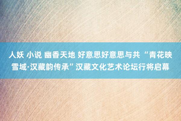人妖 小说 幽香天地 好意思好意思与共 “青花映雪域·汉藏韵传承”汉藏文化艺术论坛行将启幕
