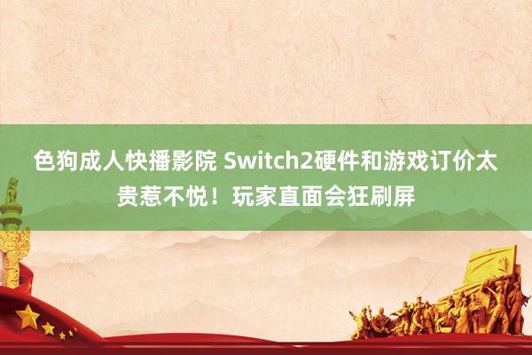色狗成人快播影院 Switch2硬件和游戏订价太贵惹不悦!玩家直面会狂刷屏