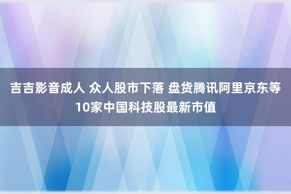 吉吉影音成人 众人股市下落 盘货腾讯阿里京东等10家中国科技股最新市值
