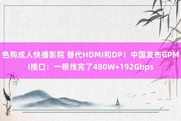 色狗成人快播影院 替代HDMI和DP!中国发布GPMI接口:一根线完了480W+192Gbps
