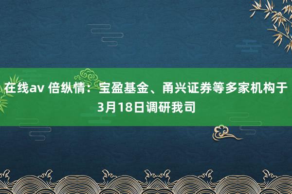 在线av 倍纵情:宝盈基金、甬兴证券等多家机构于3月18日调研我司