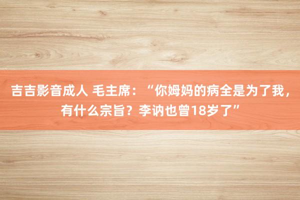 吉吉影音成人 毛主席:“你姆妈的病全是为了我,有什么宗旨?李讷也曾18岁了”