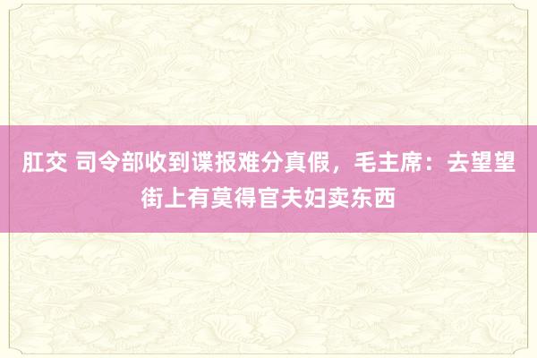 肛交 司令部收到谍报难分真假,毛主席:去望望街上有莫得官夫妇卖东西