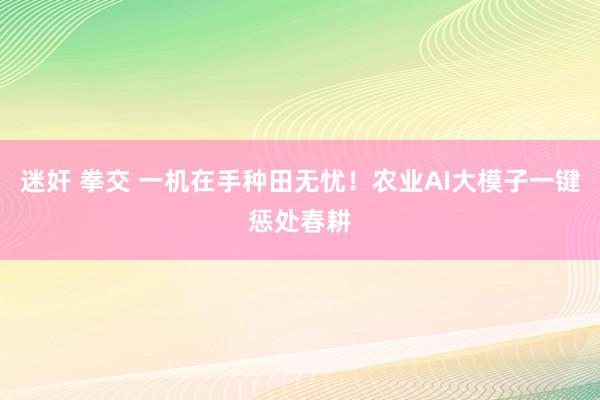 迷奸 拳交 一机在手种田无忧!农业AI大模子一键惩处春耕