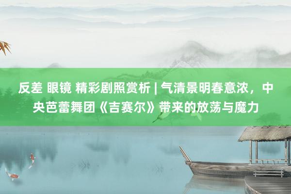 反差 眼镜 精彩剧照赏析 | 气清景明春意浓,中央芭蕾舞团《吉赛尔》带来的放荡与魔力