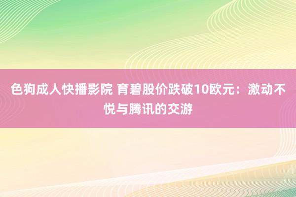 色狗成人快播影院 育碧股价跌破10欧元:激动不悦与腾讯的交游