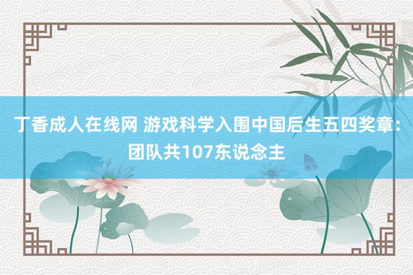 丁香成人在线网 游戏科学入围中国后生五四奖章：团队共107东说念主