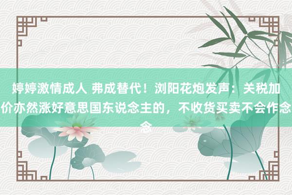 婷婷激情成人 弗成替代!浏阳花炮发声:关税加价亦然涨好意思国东说念主的,不收货买卖不会作念