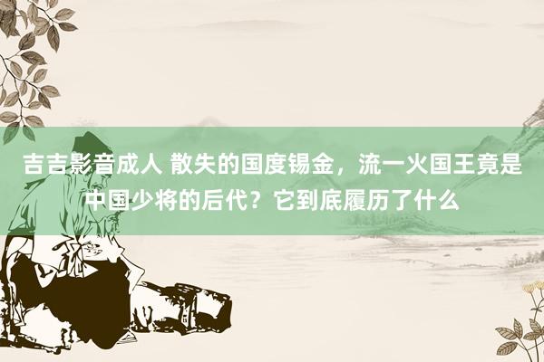 吉吉影音成人 散失的国度锡金,流一火国王竟是中国少将的后代?它到底履历了什么