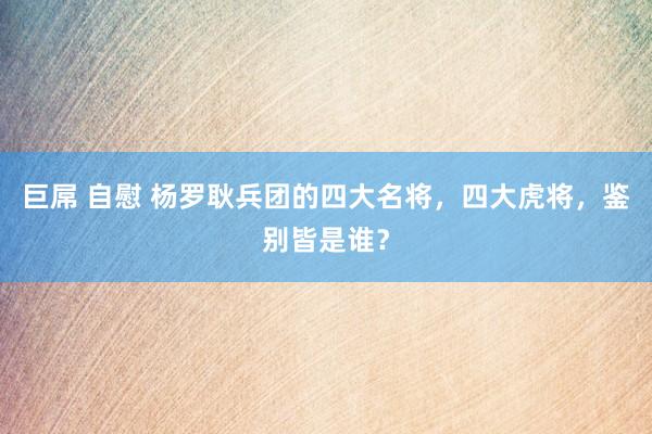 巨屌 自慰 杨罗耿兵团的四大名将,四大虎将,鉴别皆是谁?