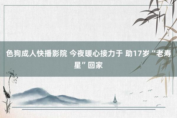 色狗成人快播影院 今夜暖心接力于 助17岁“老寿星”回家