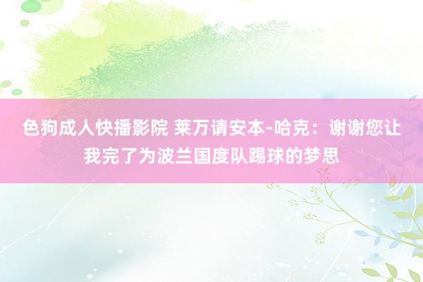 色狗成人快播影院 莱万请安本-哈克：谢谢您让我完了为波兰国度队踢球的梦思