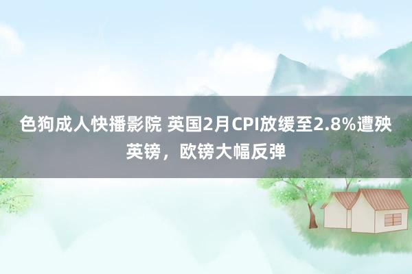 色狗成人快播影院 英国2月CPI放缓至2.8%遭殃英镑,欧镑大幅反弹