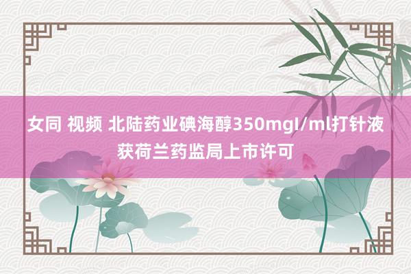 女同 视频 北陆药业碘海醇350mgI/ml打针液获荷兰药监局上市许可
