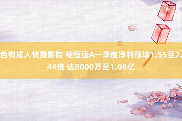 色狗成人快播影院 穗恒运A一季度净利预增1.55至2.44倍 达8000万至1.08亿