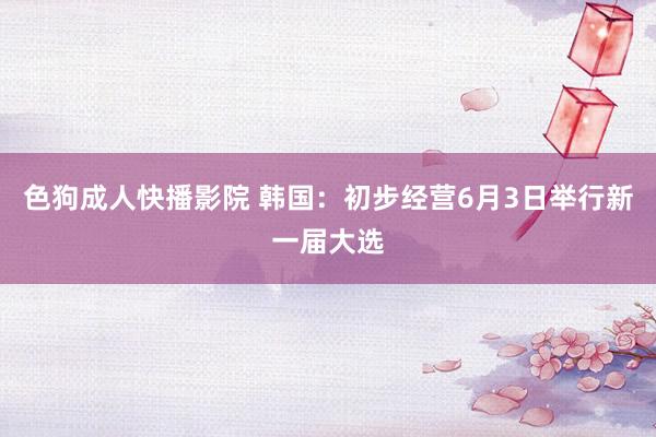 色狗成人快播影院 韩国：初步经营6月3日举行新一届大选
