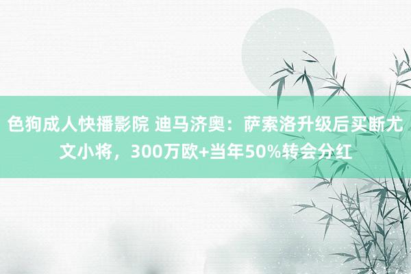 色狗成人快播影院 迪马济奥:萨索洛升级后买断尤文小将,300万欧+当年50%转会分红